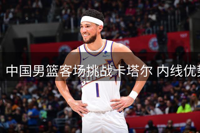中国男篮客场挑战卡塔尔 内线优势明显但隐患犹存