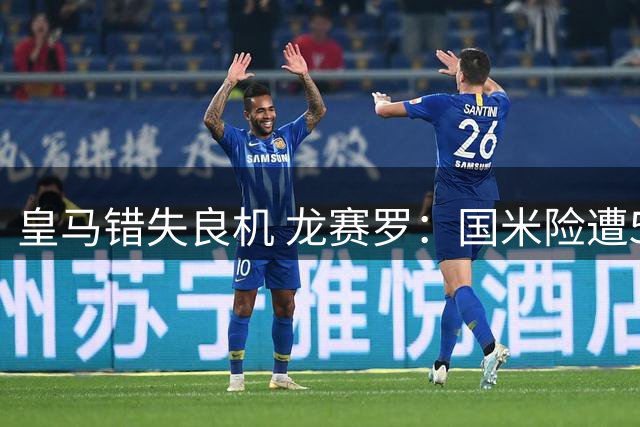 皇马错失良机 龙赛罗：国米险遭5球惨败